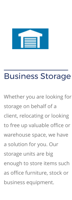 Business Storage   Whether you are looking for storage on behalf of a client, relocating or looking to free up valuable office or warehouse space, we have a solution for you. Our storage units are big enough to store items such as office furniture, stock or business equipment.